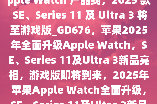 古尔曼，苹果今年全面更新 Apple Watch 产品线，2025 款 SE、Series 11 及 Ultra 3 将至游戏版_GD676，苹果2025年全面升级Apple Watch，SE、Series 11及Ultra 3新品亮相，游戏版即将到来，2025年苹果Apple Watch全面升级，SE、Series 11及Ultra 3新品发布，游戏版将至