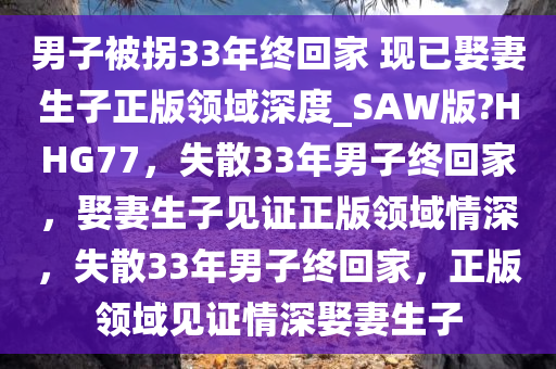 男子被拐33年终回家 现已娶妻生子正版领域深度_SAW版?HHG77，失散33年男子终回家，娶妻生子见证正版领域情深，失散33年男子终回家，正版领域见证情深娶妻生子