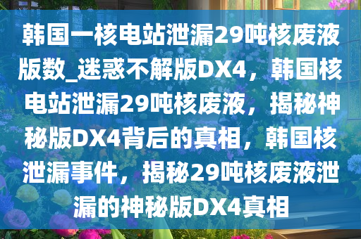 韩国一核电站泄漏29吨核废液版数_迷惑不解版DX4，韩国核电站泄漏29吨核废液，揭秘神秘版DX4背后的真相，韩国核泄漏事件，揭秘29吨核废液泄漏的神秘版DX4真相