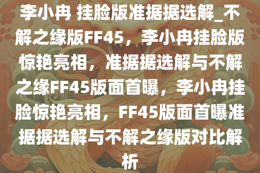 李小冉 挂脸版准据据选解_不解之缘版FF45，李小冉挂脸版惊艳亮相，准据据选解与不解之缘FF45版面首曝，李小冉挂脸惊艳亮相，FF45版面首曝准据据选解与不解之缘版对比解析今晚必出三肖2025_2025新澳门精准免费提供·精确判断