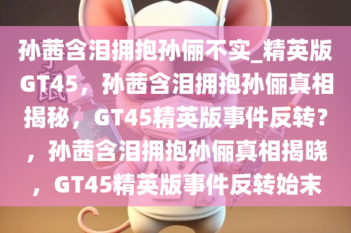孙茜含泪拥抱孙俪不实_精英版GT45，孙茜含泪拥抱孙俪真相揭秘，GT45精英版事件反转？，孙茜含泪拥抱孙俪真相揭晓，GT45精英版事件反转始末