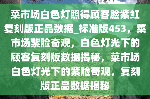 菜市场白色灯照得顾客脸紫红复刻版正品数据_标准版453，菜市场紫脸奇观，白色灯光下的顾客复刻版数据揭秘，菜市场白色灯光下的紫脸奇观，复刻版正品数据揭秘