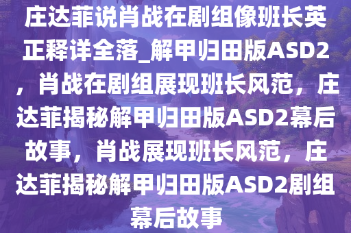 庄达菲说肖战在剧组像班长英正释详全落_解甲归田版ASD2，肖战在剧组展现班长风范，庄达菲揭秘解甲归田版ASD2幕后故事，肖战展现班长风范，庄达菲揭秘解甲归田版ASD2剧组幕后故事