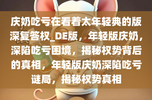 庆奶吃亏在看着太年轻典的版深复答权_DE版，年轻版庆奶，深陷吃亏困境，揭秘权势背后的真相，年轻版庆奶深陷吃亏谜局，揭秘权势真相