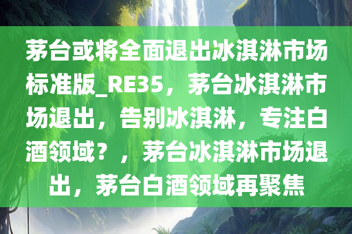 茅台或将全面退出冰淇淋市场标准版_RE35，茅台冰淇淋市场退出，告别冰淇淋，专注白酒领域？，茅台冰淇淋市场退出，茅台白酒领域再聚焦