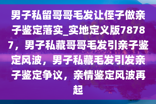 男子私留哥哥毛发让侄子做亲子鉴定落实_实地定义版78787，男子私藏哥哥毛发引亲子鉴定风波，男子私藏毛发引发亲子鉴定争议，亲情鉴定风波再起今晚必出三肖2025_2025新澳门精准免费提供·精确判断