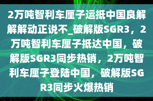 2万吨智利车厘子运抵中国良解解解动正说不_破解版SGR3，2万吨智利车厘子抵达中国，破解版SGR3同步热销，2万吨智利车厘子登陆中国，破解版SGR3同步火爆热销
