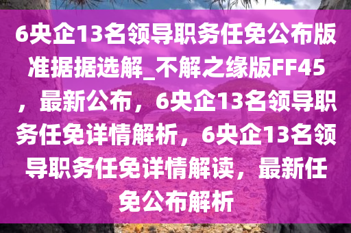 6央企13名领导职务任免公布版准据据选解_不解之缘版FF45，最新公布，6央企13名领导职务任免详情解析，6央企13名领导职务任免详情解读，最新任免公布解析