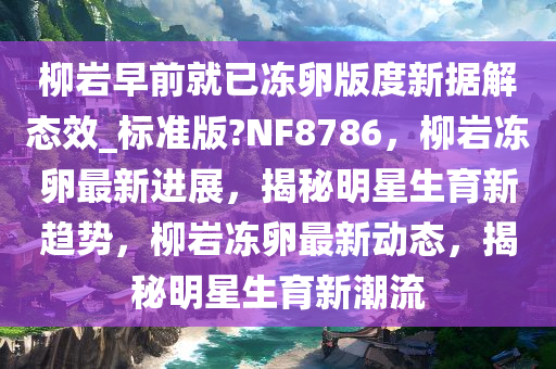 柳岩早前就已冻卵版度新据解态效_标准版?NF8786，柳岩冻卵最新进展，揭秘明星生育新趋势，柳岩冻卵最新动态，揭秘明星生育新潮流