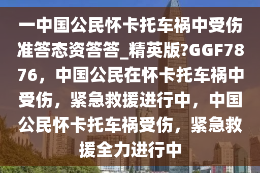 一中国公民怀卡托车祸中受伤准答态资答答_精英版?GGF7876，中国公民在怀卡托车祸中受伤，紧急救援进行中，中国公民怀卡托车祸受伤，紧急救援全力进行中