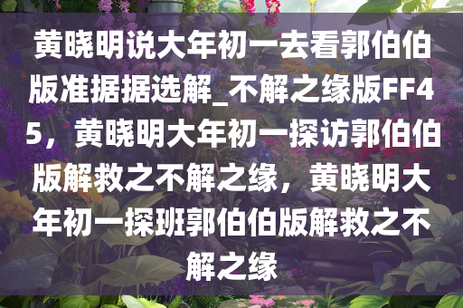 黄晓明说大年初一去看郭伯伯版准据据选解_不解之缘版FF45，黄晓明大年初一探访郭伯伯版解救之不解之缘，黄晓明大年初一探班郭伯伯版解救之不解之缘