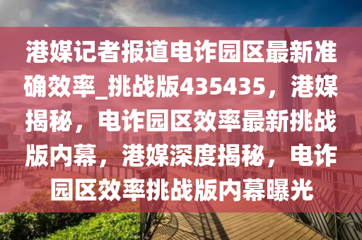 港媒记者报道电诈园区最新准确效率_挑战版435435，港媒揭秘，电诈园区效率最新挑战版内幕，港媒深度揭秘，电诈园区效率挑战版内幕曝光