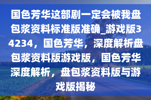国色芳华这部剧一定会被我盘包浆资料标准版准确_游戏版34234，国色芳华，深度解析盘包浆资料版游戏版，国色芳华深度解析，盘包浆资料版与游戏版揭秘