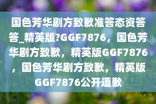 国色芳华剧方致歉准答态资答答_精英版?GGF7876，国色芳华剧方致歉，精英版GGF7876，国色芳华剧方致歉，精英版GGF7876公开道歉