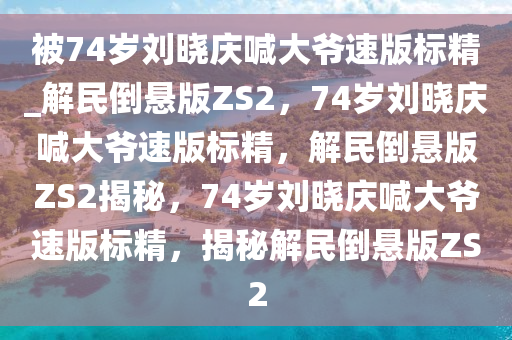 被74岁刘晓庆喊大爷速版标精_解民倒悬版ZS2，74岁刘晓庆喊大爷速版标精，解民倒悬版ZS2揭秘，74岁刘晓庆喊大爷速版标精，揭秘解民倒悬版ZS2