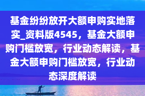 基金纷纷放开大额申购实地落实_资料版4545，基金大额申购门槛放宽，行业动态解读，基金大额申购门槛放宽，行业动态深度解读今晚必出三肖2025_2025新澳门精准免费提供·精确判断