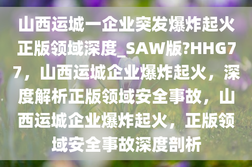 山西运城一企业突发爆炸起火正版领域深度_SAW版?HHG77，山西运城企业爆炸起火，深度解析正版领域安全事故，山西运城企业爆炸起火，正版领域安全事故深度剖析
