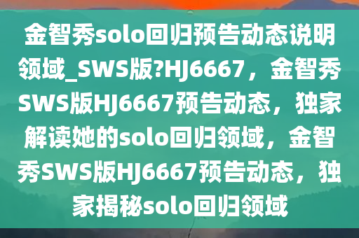 金智秀solo回归预告动态说明领域_SWS版?HJ6667，金智秀SWS版HJ6667预告动态，独家解读她的solo回归领域，金智秀SWS版HJ6667预告动态，独家揭秘solo回归领域