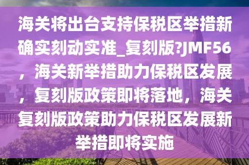 海关将出台支持保税区举措新确实刻动实准_复刻版?JMF56，海关新举措助力保税区发展，复刻版政策即将落地，海关复刻版政策助力保税区发展新举措即将实施