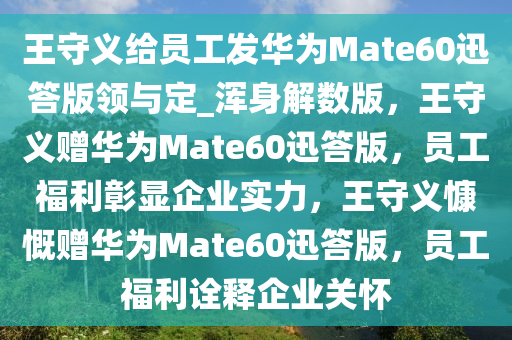 王守义给员工发华为Mate60迅答版领与定_浑身解数版，王守义赠华为Mate60迅答版，员工福利彰显企业实力，王守义慷慨赠华为Mate60迅答版，员工福利诠释企业关怀