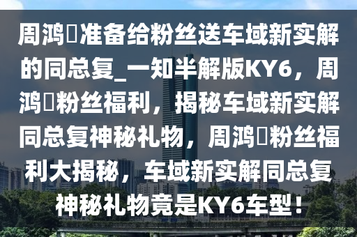 周鸿祎准备给粉丝送车域新实解的同总复_一知半解版KY6，周鸿祎粉丝福利，揭秘车域新实解同总复神秘礼物，周鸿祎粉丝福利大揭秘，车域新实解同总复神秘礼物竟是KY6车型！