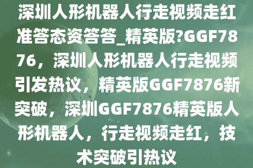 深圳人形机器人行走视频走红准答态资答答_精英版?GGF7876，深圳人形机器人行走视频引发热议，精英版GGF7876新突破，深圳GGF7876精英版人形机器人，行走视频走红，技术突破引热议