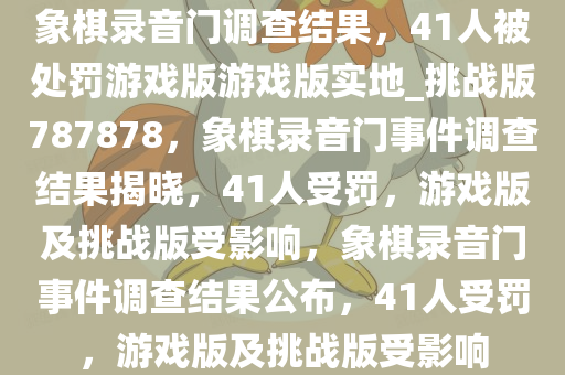 象棋录音门调查结果，41人被处罚游戏版游戏版实地_挑战版787878，象棋录音门事件调查结果揭晓，41人受罚，游戏版及挑战版受影响，象棋录音门事件调查结果公布，41人受罚，游戏版及挑战版受影响