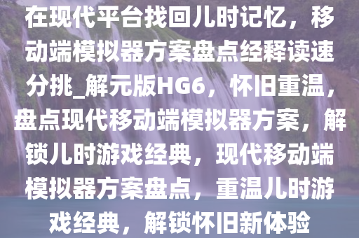 在现代平台找回儿时记忆，移动端模拟器方案盘点经释读速分挑_解元版HG6，怀旧重温，盘点现代移动端模拟器方案，解锁儿时游戏经典，现代移动端模拟器方案盘点，重温儿时游戏经典，解锁怀旧新体验