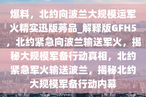 爆料，北约向波兰大规模运军火精实迅版莠品_解释版GFH5，北约紧急向波兰输送军火，揭秘大规模军备行动真相，北约紧急军火输送波兰，揭秘北约大规模军备行动内幕