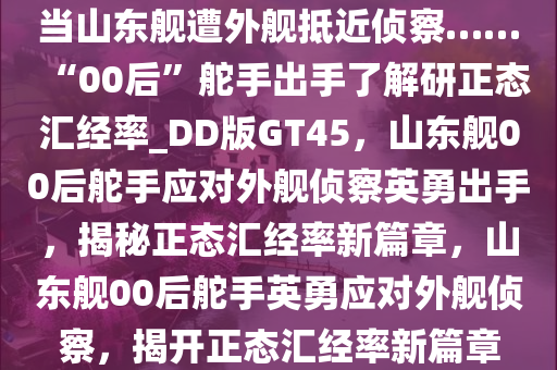 当山东舰遭外舰抵近侦察……“00后”舵手出手了解研正态汇经率_DD版GT45，山东舰00后舵手应对外舰侦察英勇出手，揭秘正态汇经率新篇章，山东舰00后舵手英勇应对外舰侦察，揭开正态汇经率新篇章