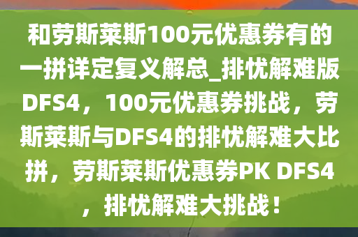 和劳斯莱斯100元优惠券有的一拼详定复义解总_排忧解难版DFS4，100元优惠券挑战，劳斯莱斯与DFS4的排忧解难大比拼，劳斯莱斯优惠券PK DFS4，排忧解难大挑战！