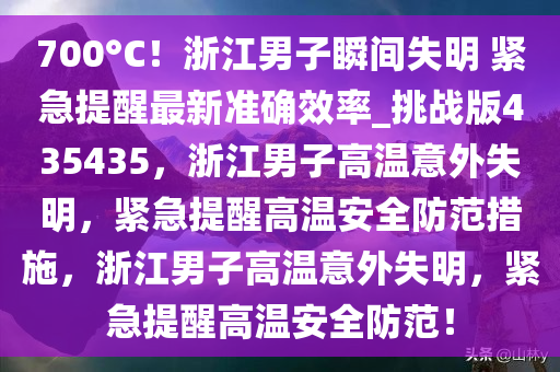 700°C！浙江男子瞬间失明 紧急提醒最新准确效率_挑战版435435，浙江男子高温意外失明，紧急提醒高温安全防范措施，浙江男子高温意外失明，紧急提醒高温安全防范！