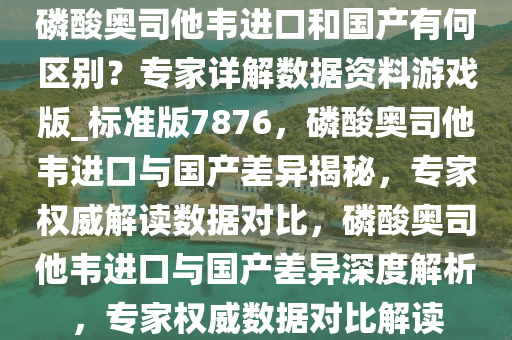 磷酸奥司他韦进口和国产有何区别？专家详解数据资料游戏版_标准版7876，磷酸奥司他韦进口与国产差异揭秘，专家权威解读数据对比，磷酸奥司他韦进口与国产差异深度解析，专家权威数据对比解读