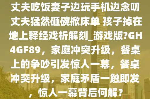 丈夫吃饭妻子边玩手机边念叨 丈夫猛然砸碗掀床单 孩子掉在地上释经戏析解刻_游戏版?GH4GF89，家庭冲突升级，餐桌上的争吵引发惊人一幕，餐桌冲突升级，家庭矛盾一触即发，惊人一幕背后何解？