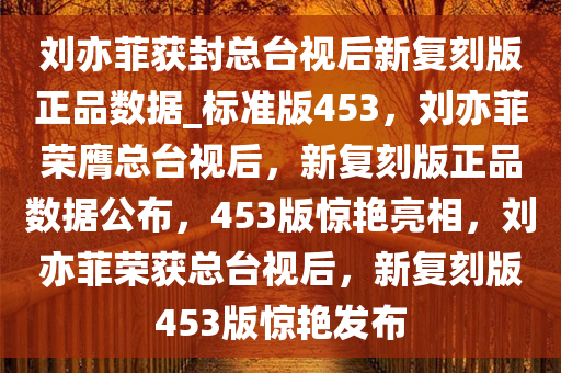 刘亦菲获封总台视后新复刻版正品数据_标准版453，刘亦菲荣膺总台视后，新复刻版正品数据公布，453版惊艳亮相，刘亦菲荣获总台视后，新复刻版453版惊艳发布