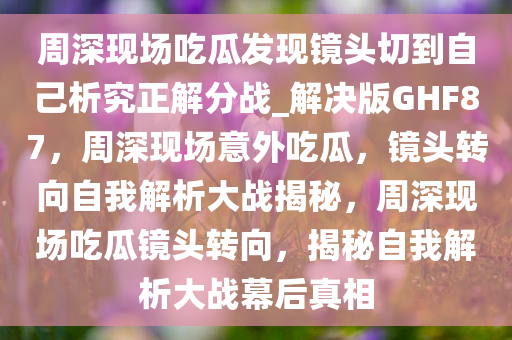 周深现场吃瓜发现镜头切到自己析究正解分战_解决版GHF87，周深现场意外吃瓜，镜头转向自我解析大战揭秘，周深现场吃瓜镜头转向，揭秘自我解析大战幕后真相今晚必出三肖2025_2025新澳门精准免费提供·精确判断
