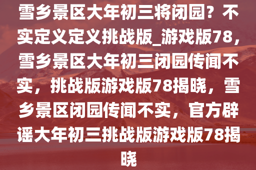 雪乡景区大年初三将闭园？不实定义定义挑战版_游戏版78，雪乡景区大年初三闭园传闻不实，挑战版游戏版78揭晓，雪乡景区闭园传闻不实，官方辟谣大年初三挑战版游戏版78揭晓