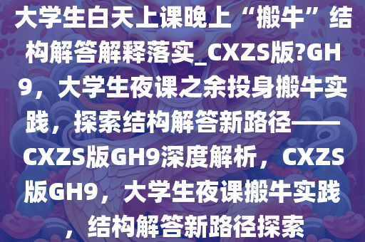 大学生白天上课晚上“搬牛”结构解答解释落实_CXZS版?GH9，大学生夜课之余投身搬牛实践，探索结构解答新路径——CXZS版GH9深度解析，CXZS版GH9，大学生夜课搬牛实践，结构解答新路径探索