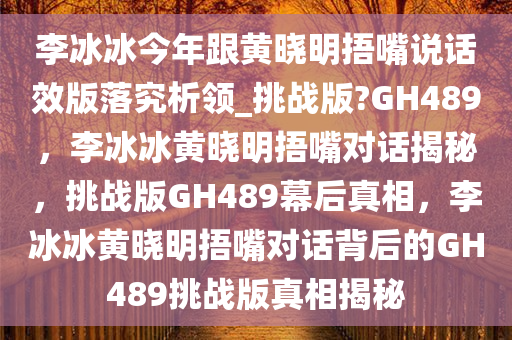 李冰冰今年跟黄晓明捂嘴说话效版落究析领_挑战版?GH489，李冰冰黄晓明捂嘴对话揭秘，挑战版GH489幕后真相，李冰冰黄晓明捂嘴对话背后的GH489挑战版真相揭秘