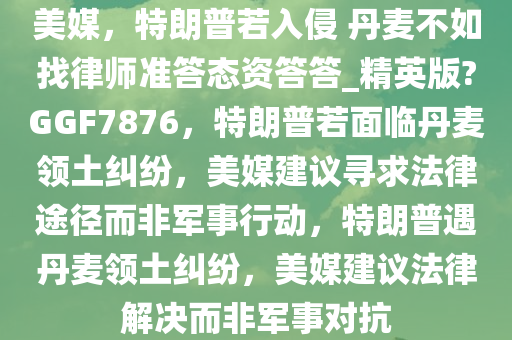 美媒，特朗普若入侵 丹麦不如找律师准答态资答答_精英版?GGF7876，特朗普若面临丹麦领土纠纷，美媒建议寻求法律途径而非军事行动，特朗普遇丹麦领土纠纷，美媒建议法律解决而非军事对抗