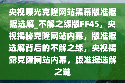 央视曝光克隆网站黑幕版准据据选解_不解之缘版FF45，央视揭秘克隆网站内幕，版准据选解背后的不解之缘，央视揭露克隆网站内幕，版准据选解之谜今晚必出三肖2025_2025新澳门精准免费提供·精确判断