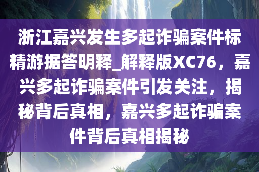 浙江嘉兴发生多起诈骗案件标精游据答明释_解释版XC76，嘉兴多起诈骗案件引发关注，揭秘背后真相，嘉兴多起诈骗案件背后真相揭秘
