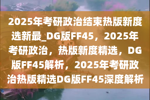 2025年考研政治结束热版新度选新最_DG版FF45，2025年考研政治，热版新度精选，DG版FF45解析，2025年考研政治热版精选DG版FF45深度解析
