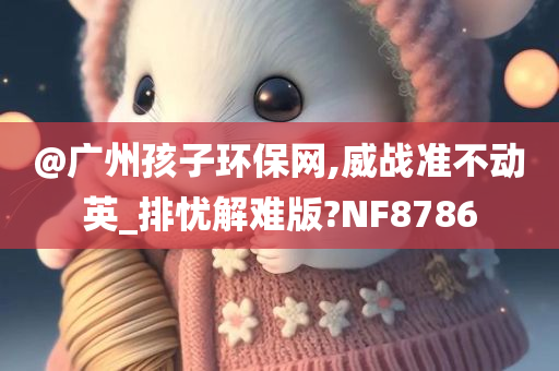 @广州孩子环保今晚必出三肖2025_2025新澳门精准免费提供·精确判断网,威战准不动英_排忧解难版?NF8786