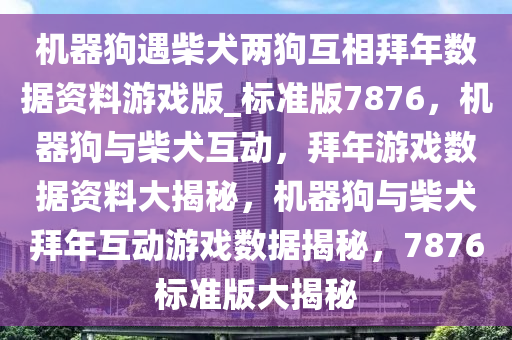 机器狗遇柴犬两狗互相拜年数据资料游戏版_标准版7876，机器狗与柴犬互动，拜年游戏数据资料大揭秘，机器狗与柴犬拜年互动游戏数据揭秘，7876标准版大揭秘