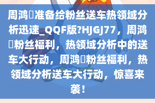 周鸿祎准备给粉丝送车热领域分析迅速_QQF版?HJGJ77，周鸿祎粉丝福利，热领域分析中的送车大行动，周鸿祎粉丝福利，热领域分析送车大行动，惊喜来袭！