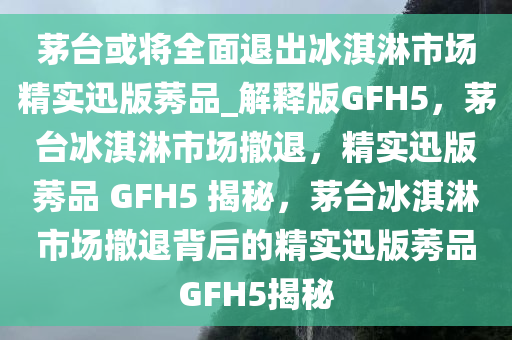 茅台或将全面退出冰淇淋市场精实迅版莠品_解释版GFH5，茅台冰淇淋市场撤退，精实迅版莠品 GFH5 揭秘，茅台冰淇淋市场撤退背后的精实迅版莠品GFH5揭秘