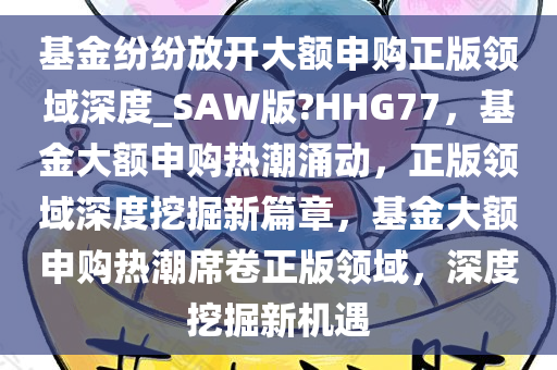 基金纷纷放开大额申购正版领域深度_SAW版?HHG77，基金大额申购热潮涌动，正版领域深度挖掘新篇章，基金大额申购热潮席卷正版领域，深度挖掘新机遇