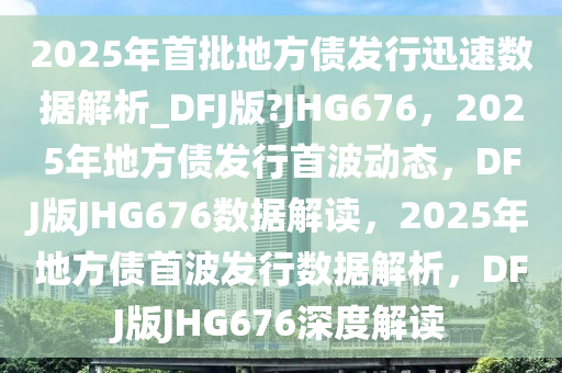 2025年首批地方债发行迅速数据解析_DFJ版?JHG676，2025年地方债发行首波动态，DFJ版JHG676数据解读，2025年地方债首波发行数据解析，DFJ版JHG676深度解读