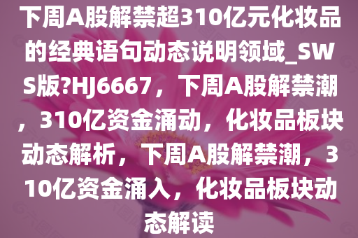 下周A股解禁超310亿元化妆品的经典语句动态说明领域_SWS版?HJ6667，下周A股解禁潮，310亿资金涌动，化妆品板块动态解析，下周A股解禁潮，310亿资金涌入，化妆品板块动态解读